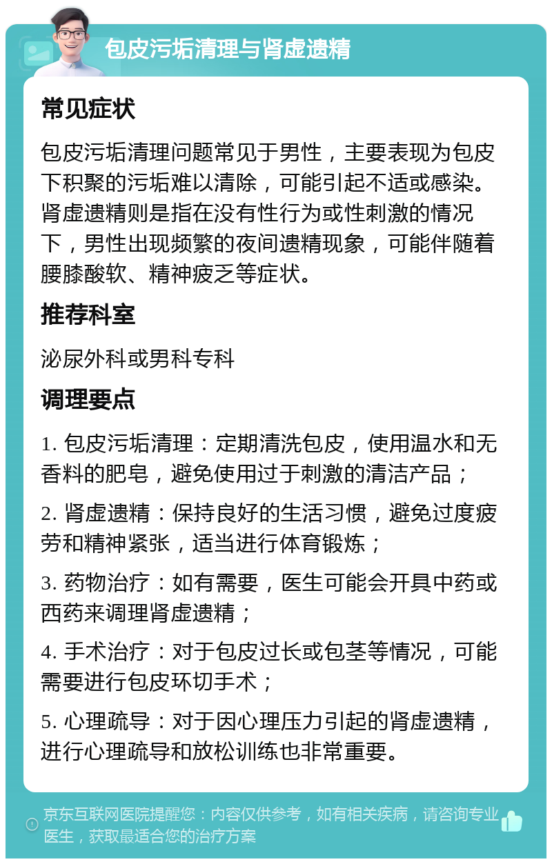 包皮污垢清理与肾虚遗精 常见症状 包皮污垢清理问题常见于男性，主要表现为包皮下积聚的污垢难以清除，可能引起不适或感染。肾虚遗精则是指在没有性行为或性刺激的情况下，男性出现频繁的夜间遗精现象，可能伴随着腰膝酸软、精神疲乏等症状。 推荐科室 泌尿外科或男科专科 调理要点 1. 包皮污垢清理：定期清洗包皮，使用温水和无香料的肥皂，避免使用过于刺激的清洁产品； 2. 肾虚遗精：保持良好的生活习惯，避免过度疲劳和精神紧张，适当进行体育锻炼； 3. 药物治疗：如有需要，医生可能会开具中药或西药来调理肾虚遗精； 4. 手术治疗：对于包皮过长或包茎等情况，可能需要进行包皮环切手术； 5. 心理疏导：对于因心理压力引起的肾虚遗精，进行心理疏导和放松训练也非常重要。