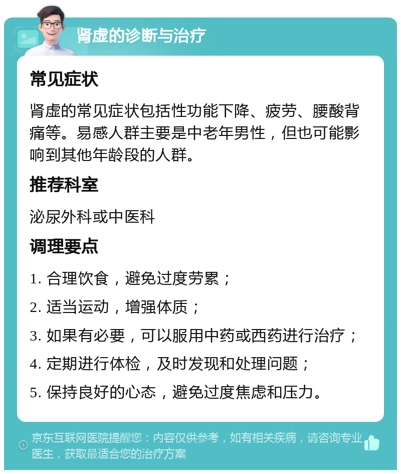 肾虚的诊断与治疗 常见症状 肾虚的常见症状包括性功能下降、疲劳、腰酸背痛等。易感人群主要是中老年男性，但也可能影响到其他年龄段的人群。 推荐科室 泌尿外科或中医科 调理要点 1. 合理饮食，避免过度劳累； 2. 适当运动，增强体质； 3. 如果有必要，可以服用中药或西药进行治疗； 4. 定期进行体检，及时发现和处理问题； 5. 保持良好的心态，避免过度焦虑和压力。