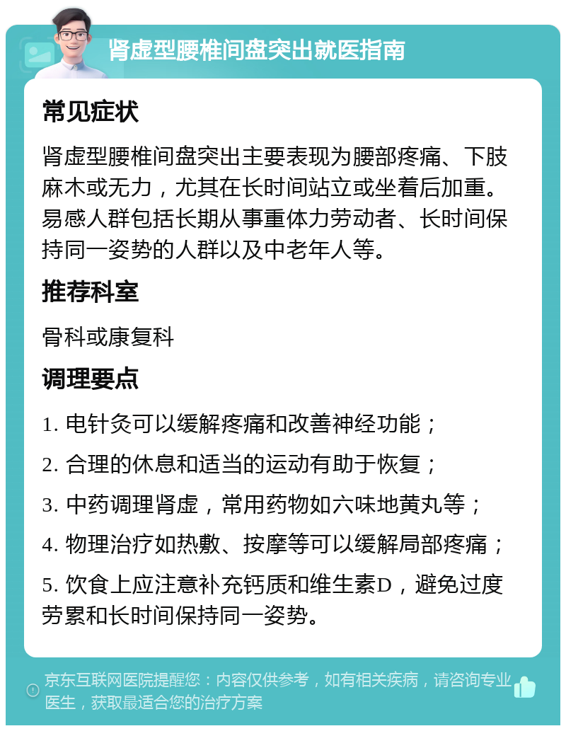 肾虚型腰椎间盘突出就医指南 常见症状 肾虚型腰椎间盘突出主要表现为腰部疼痛、下肢麻木或无力，尤其在长时间站立或坐着后加重。易感人群包括长期从事重体力劳动者、长时间保持同一姿势的人群以及中老年人等。 推荐科室 骨科或康复科 调理要点 1. 电针灸可以缓解疼痛和改善神经功能； 2. 合理的休息和适当的运动有助于恢复； 3. 中药调理肾虚，常用药物如六味地黄丸等； 4. 物理治疗如热敷、按摩等可以缓解局部疼痛； 5. 饮食上应注意补充钙质和维生素D，避免过度劳累和长时间保持同一姿势。