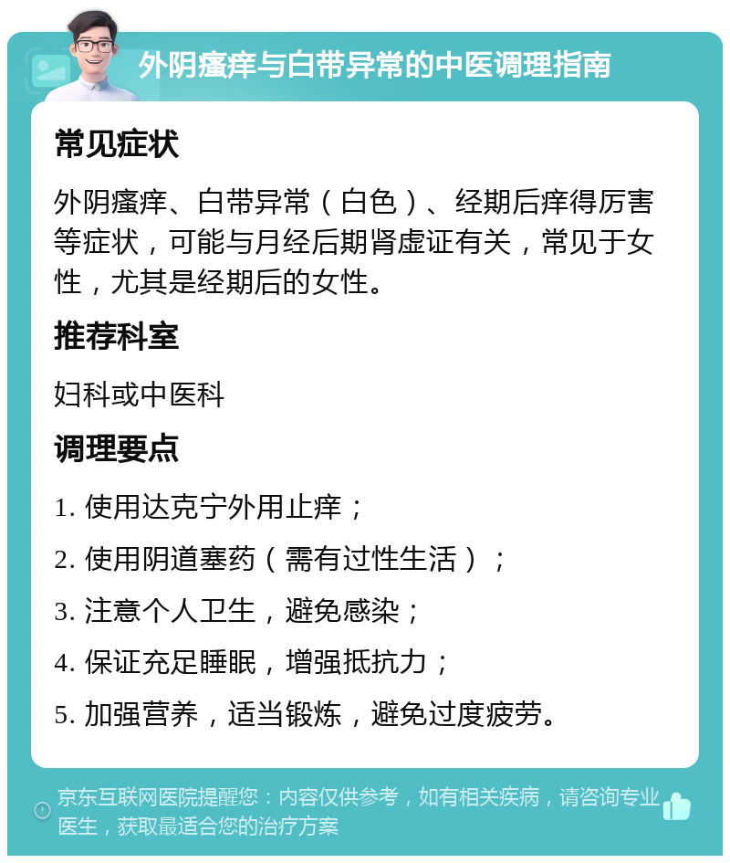 外阴瘙痒与白带异常的中医调理指南 常见症状 外阴瘙痒、白带异常（白色）、经期后痒得厉害等症状，可能与月经后期肾虚证有关，常见于女性，尤其是经期后的女性。 推荐科室 妇科或中医科 调理要点 1. 使用达克宁外用止痒； 2. 使用阴道塞药（需有过性生活）； 3. 注意个人卫生，避免感染； 4. 保证充足睡眠，增强抵抗力； 5. 加强营养，适当锻炼，避免过度疲劳。