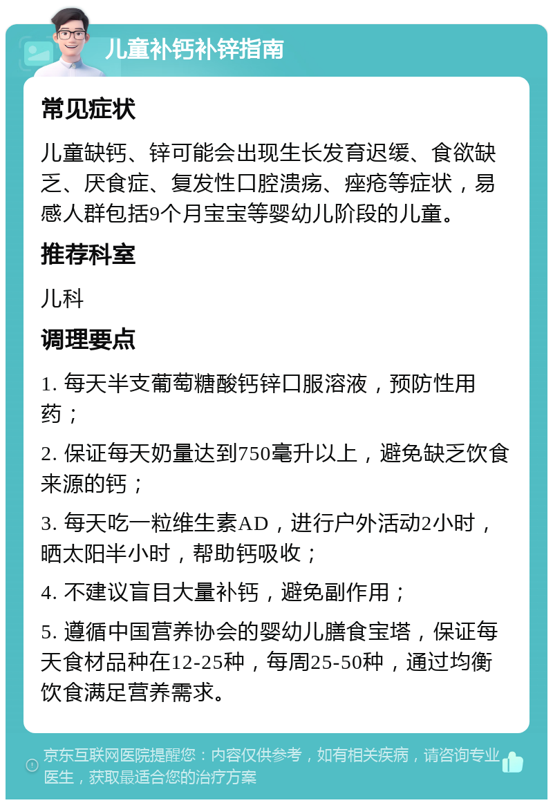 儿童补钙补锌指南 常见症状 儿童缺钙、锌可能会出现生长发育迟缓、食欲缺乏、厌食症、复发性口腔溃疡、痤疮等症状，易感人群包括9个月宝宝等婴幼儿阶段的儿童。 推荐科室 儿科 调理要点 1. 每天半支葡萄糖酸钙锌口服溶液，预防性用药； 2. 保证每天奶量达到750毫升以上，避免缺乏饮食来源的钙； 3. 每天吃一粒维生素AD，进行户外活动2小时，晒太阳半小时，帮助钙吸收； 4. 不建议盲目大量补钙，避免副作用； 5. 遵循中国营养协会的婴幼儿膳食宝塔，保证每天食材品种在12-25种，每周25-50种，通过均衡饮食满足营养需求。