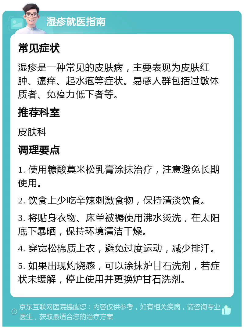 湿疹就医指南 常见症状 湿疹是一种常见的皮肤病，主要表现为皮肤红肿、瘙痒、起水疱等症状。易感人群包括过敏体质者、免疫力低下者等。 推荐科室 皮肤科 调理要点 1. 使用糠酸莫米松乳膏涂抹治疗，注意避免长期使用。 2. 饮食上少吃辛辣刺激食物，保持清淡饮食。 3. 将贴身衣物、床单被褥使用沸水烫洗，在太阳底下暴晒，保持环境清洁干燥。 4. 穿宽松棉质上衣，避免过度运动，减少排汗。 5. 如果出现灼烧感，可以涂抹炉甘石洗剂，若症状未缓解，停止使用并更换炉甘石洗剂。