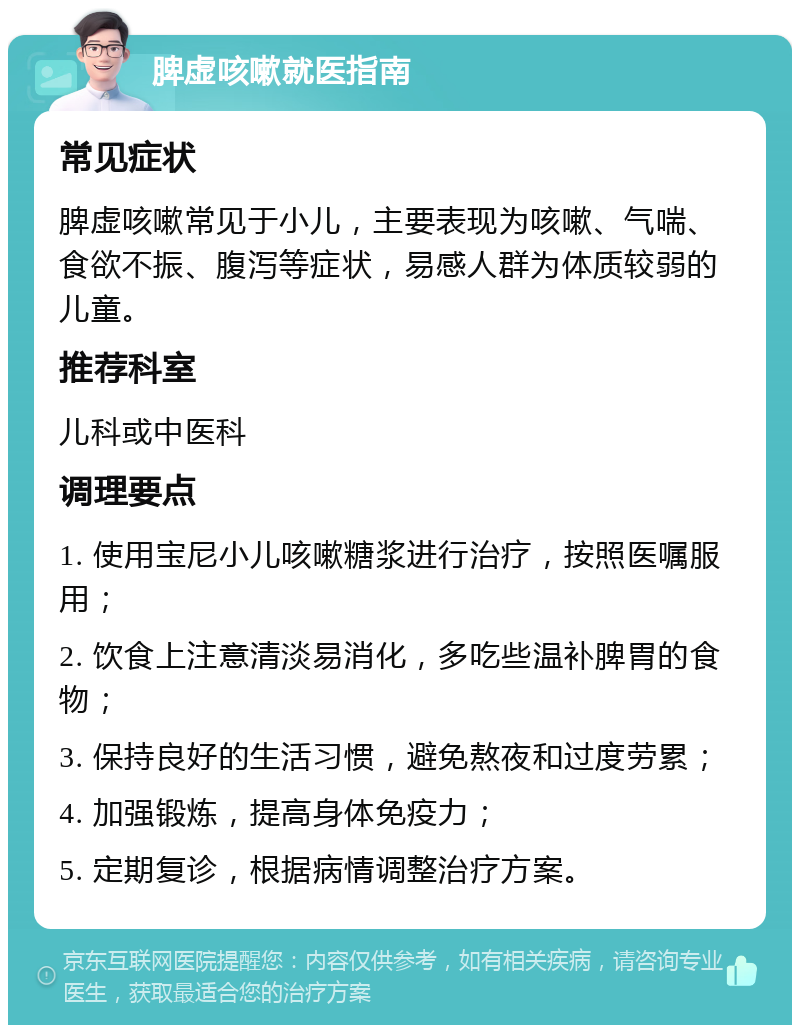 脾虚咳嗽就医指南 常见症状 脾虚咳嗽常见于小儿，主要表现为咳嗽、气喘、食欲不振、腹泻等症状，易感人群为体质较弱的儿童。 推荐科室 儿科或中医科 调理要点 1. 使用宝尼小儿咳嗽糖浆进行治疗，按照医嘱服用； 2. 饮食上注意清淡易消化，多吃些温补脾胃的食物； 3. 保持良好的生活习惯，避免熬夜和过度劳累； 4. 加强锻炼，提高身体免疫力； 5. 定期复诊，根据病情调整治疗方案。