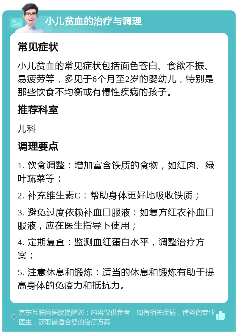 小儿贫血的治疗与调理 常见症状 小儿贫血的常见症状包括面色苍白、食欲不振、易疲劳等，多见于6个月至2岁的婴幼儿，特别是那些饮食不均衡或有慢性疾病的孩子。 推荐科室 儿科 调理要点 1. 饮食调整：增加富含铁质的食物，如红肉、绿叶蔬菜等； 2. 补充维生素C：帮助身体更好地吸收铁质； 3. 避免过度依赖补血口服液：如复方红衣补血口服液，应在医生指导下使用； 4. 定期复查：监测血红蛋白水平，调整治疗方案； 5. 注意休息和锻炼：适当的休息和锻炼有助于提高身体的免疫力和抵抗力。