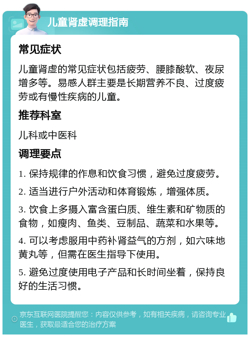 儿童肾虚调理指南 常见症状 儿童肾虚的常见症状包括疲劳、腰膝酸软、夜尿增多等。易感人群主要是长期营养不良、过度疲劳或有慢性疾病的儿童。 推荐科室 儿科或中医科 调理要点 1. 保持规律的作息和饮食习惯，避免过度疲劳。 2. 适当进行户外活动和体育锻炼，增强体质。 3. 饮食上多摄入富含蛋白质、维生素和矿物质的食物，如瘦肉、鱼类、豆制品、蔬菜和水果等。 4. 可以考虑服用中药补肾益气的方剂，如六味地黄丸等，但需在医生指导下使用。 5. 避免过度使用电子产品和长时间坐着，保持良好的生活习惯。