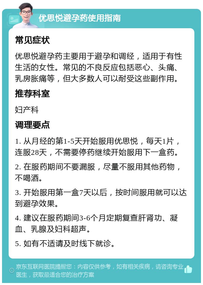 优思悦避孕药使用指南 常见症状 优思悦避孕药主要用于避孕和调经，适用于有性生活的女性。常见的不良反应包括恶心、头痛、乳房胀痛等，但大多数人可以耐受这些副作用。 推荐科室 妇产科 调理要点 1. 从月经的第1-5天开始服用优思悦，每天1片，连服28天，不需要停药继续开始服用下一盒药。 2. 在服药期间不要漏服，尽量不服用其他药物，不喝酒。 3. 开始服用第一盒7天以后，按时间服用就可以达到避孕效果。 4. 建议在服药期间3-6个月定期复查肝肾功、凝血、乳腺及妇科超声。 5. 如有不适请及时线下就诊。