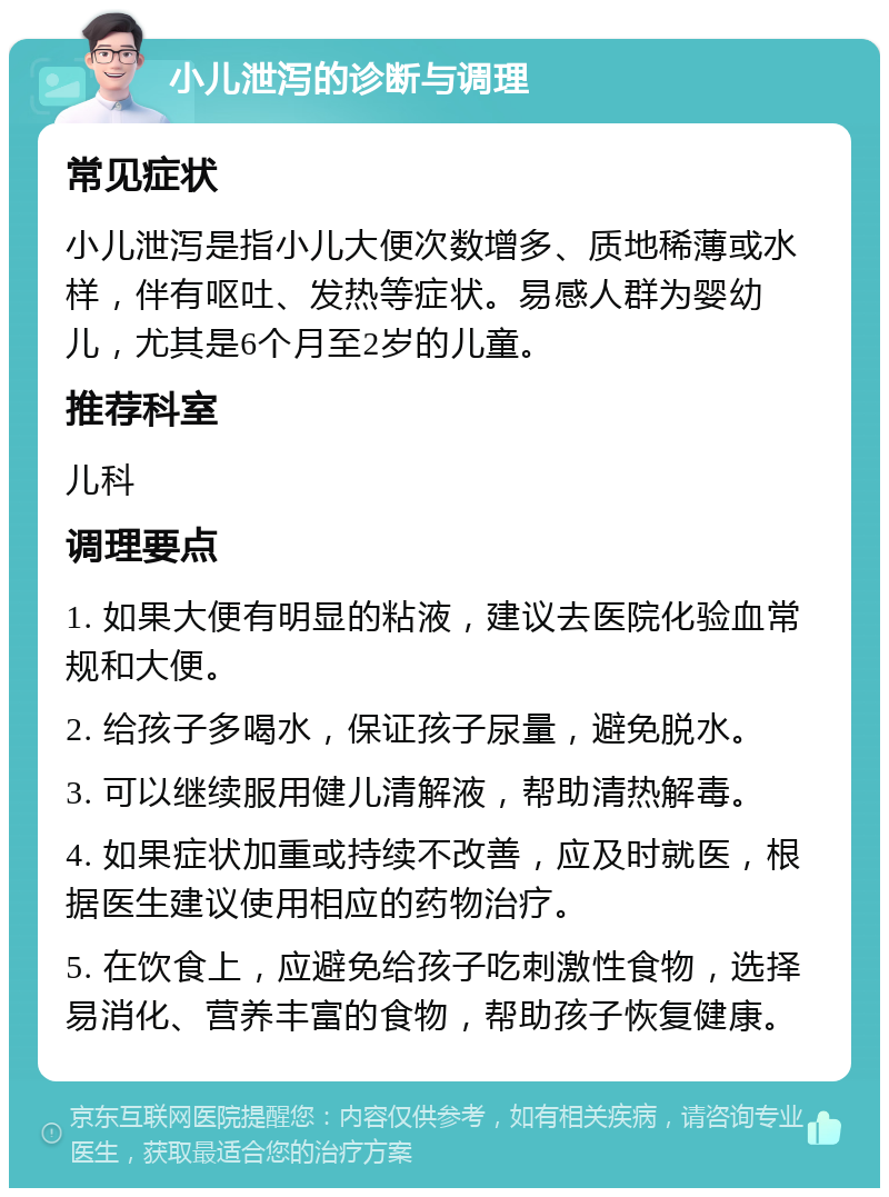 小儿泄泻的诊断与调理 常见症状 小儿泄泻是指小儿大便次数增多、质地稀薄或水样，伴有呕吐、发热等症状。易感人群为婴幼儿，尤其是6个月至2岁的儿童。 推荐科室 儿科 调理要点 1. 如果大便有明显的粘液，建议去医院化验血常规和大便。 2. 给孩子多喝水，保证孩子尿量，避免脱水。 3. 可以继续服用健儿清解液，帮助清热解毒。 4. 如果症状加重或持续不改善，应及时就医，根据医生建议使用相应的药物治疗。 5. 在饮食上，应避免给孩子吃刺激性食物，选择易消化、营养丰富的食物，帮助孩子恢复健康。