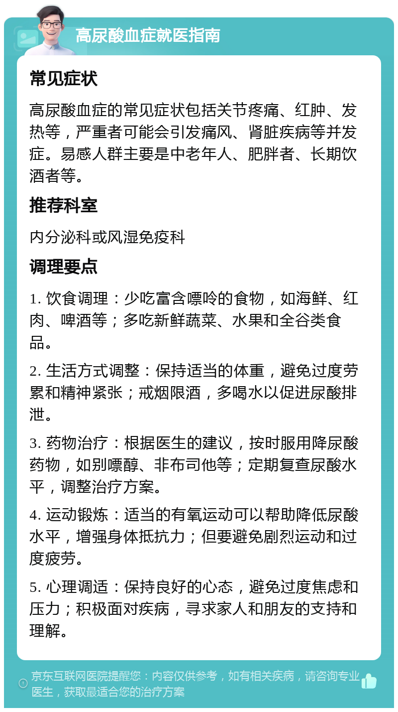 高尿酸血症就医指南 常见症状 高尿酸血症的常见症状包括关节疼痛、红肿、发热等，严重者可能会引发痛风、肾脏疾病等并发症。易感人群主要是中老年人、肥胖者、长期饮酒者等。 推荐科室 内分泌科或风湿免疫科 调理要点 1. 饮食调理：少吃富含嘌呤的食物，如海鲜、红肉、啤酒等；多吃新鲜蔬菜、水果和全谷类食品。 2. 生活方式调整：保持适当的体重，避免过度劳累和精神紧张；戒烟限酒，多喝水以促进尿酸排泄。 3. 药物治疗：根据医生的建议，按时服用降尿酸药物，如别嘌醇、非布司他等；定期复查尿酸水平，调整治疗方案。 4. 运动锻炼：适当的有氧运动可以帮助降低尿酸水平，增强身体抵抗力；但要避免剧烈运动和过度疲劳。 5. 心理调适：保持良好的心态，避免过度焦虑和压力；积极面对疾病，寻求家人和朋友的支持和理解。