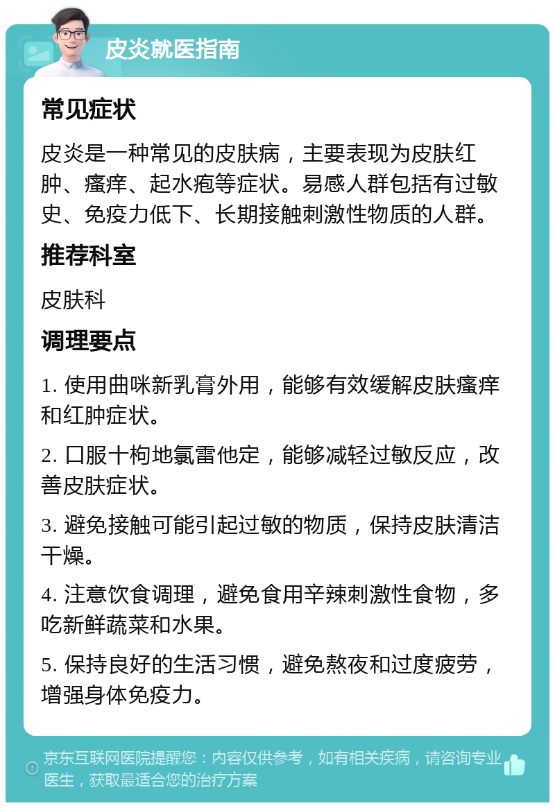 皮炎就医指南 常见症状 皮炎是一种常见的皮肤病，主要表现为皮肤红肿、瘙痒、起水疱等症状。易感人群包括有过敏史、免疫力低下、长期接触刺激性物质的人群。 推荐科室 皮肤科 调理要点 1. 使用曲咪新乳膏外用，能够有效缓解皮肤瘙痒和红肿症状。 2. 口服十枸地氯雷他定，能够减轻过敏反应，改善皮肤症状。 3. 避免接触可能引起过敏的物质，保持皮肤清洁干燥。 4. 注意饮食调理，避免食用辛辣刺激性食物，多吃新鲜蔬菜和水果。 5. 保持良好的生活习惯，避免熬夜和过度疲劳，增强身体免疫力。