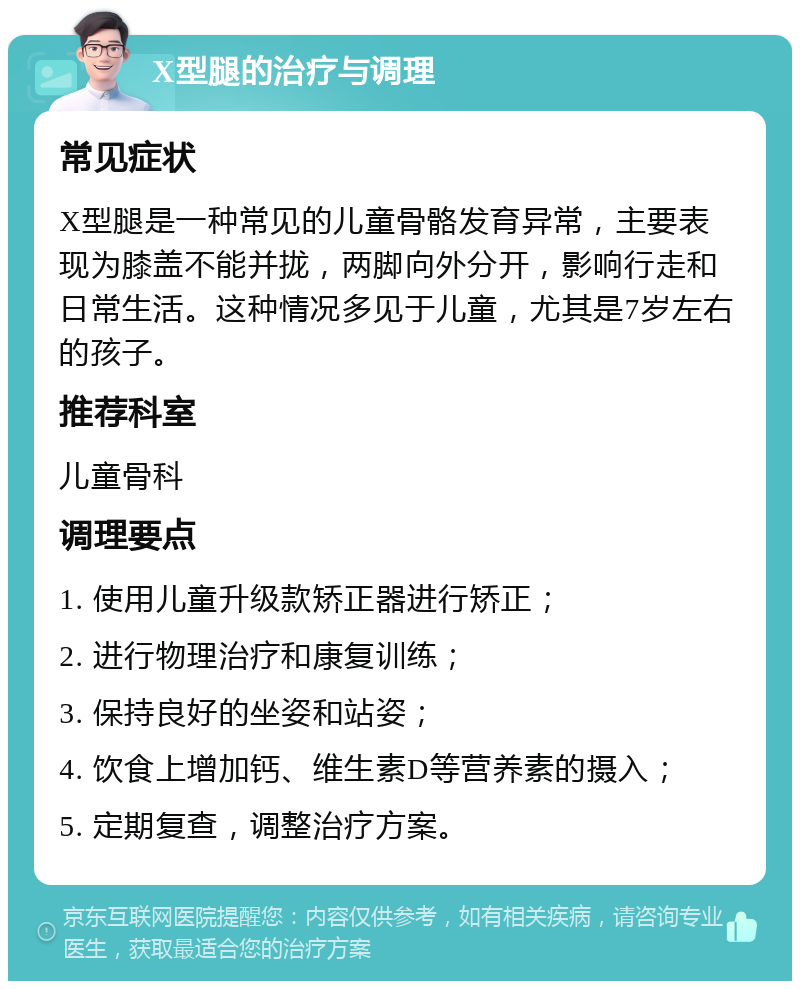 X型腿的治疗与调理 常见症状 X型腿是一种常见的儿童骨骼发育异常，主要表现为膝盖不能并拢，两脚向外分开，影响行走和日常生活。这种情况多见于儿童，尤其是7岁左右的孩子。 推荐科室 儿童骨科 调理要点 1. 使用儿童升级款矫正器进行矫正； 2. 进行物理治疗和康复训练； 3. 保持良好的坐姿和站姿； 4. 饮食上增加钙、维生素D等营养素的摄入； 5. 定期复查，调整治疗方案。