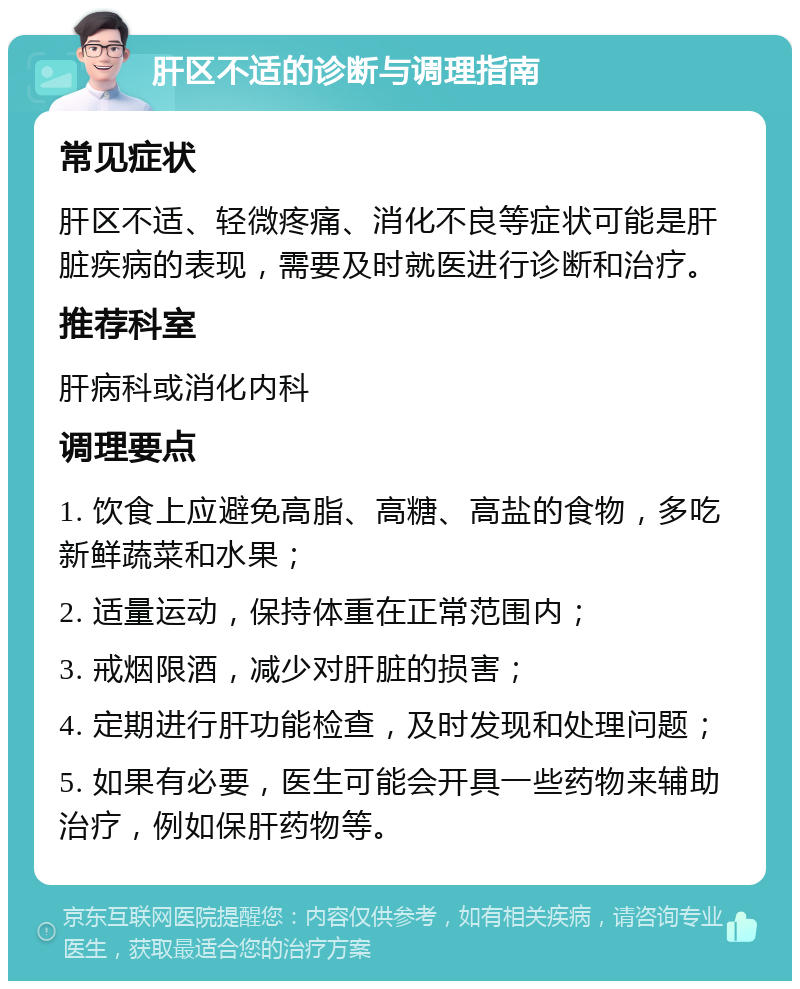 肝区不适的诊断与调理指南 常见症状 肝区不适、轻微疼痛、消化不良等症状可能是肝脏疾病的表现，需要及时就医进行诊断和治疗。 推荐科室 肝病科或消化内科 调理要点 1. 饮食上应避免高脂、高糖、高盐的食物，多吃新鲜蔬菜和水果； 2. 适量运动，保持体重在正常范围内； 3. 戒烟限酒，减少对肝脏的损害； 4. 定期进行肝功能检查，及时发现和处理问题； 5. 如果有必要，医生可能会开具一些药物来辅助治疗，例如保肝药物等。