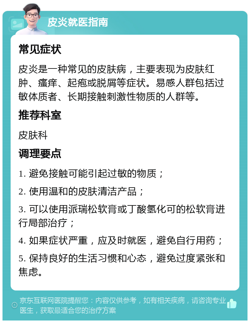 皮炎就医指南 常见症状 皮炎是一种常见的皮肤病，主要表现为皮肤红肿、瘙痒、起疱或脱屑等症状。易感人群包括过敏体质者、长期接触刺激性物质的人群等。 推荐科室 皮肤科 调理要点 1. 避免接触可能引起过敏的物质； 2. 使用温和的皮肤清洁产品； 3. 可以使用派瑞松软膏或丁酸氢化可的松软膏进行局部治疗； 4. 如果症状严重，应及时就医，避免自行用药； 5. 保持良好的生活习惯和心态，避免过度紧张和焦虑。