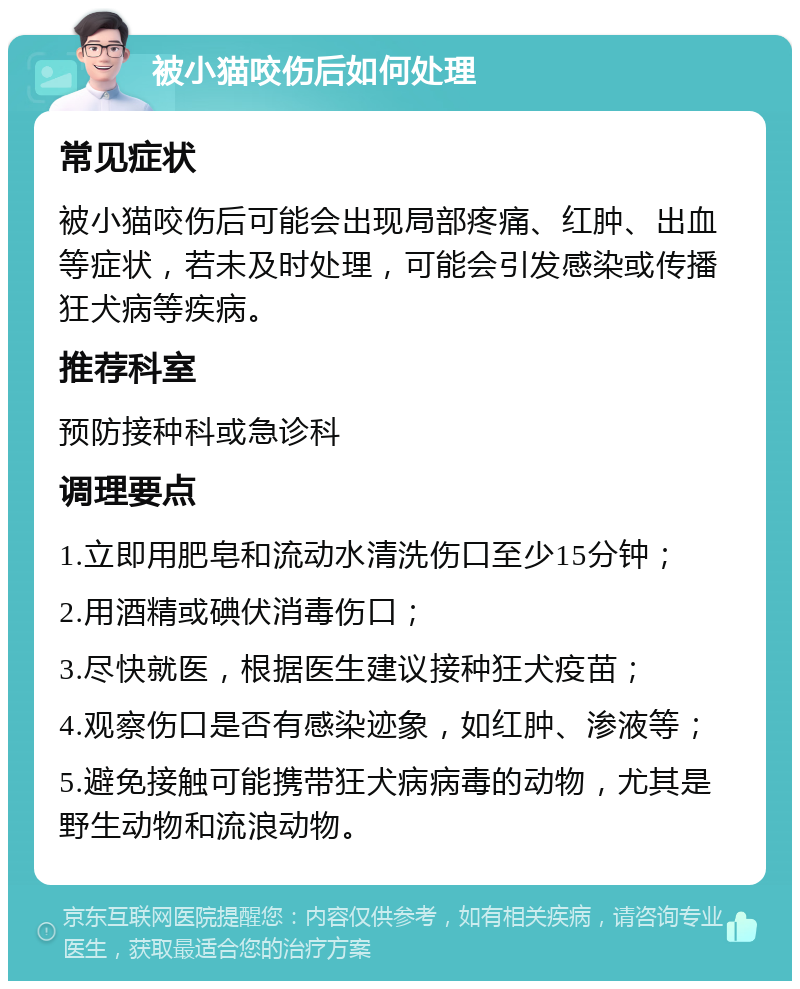 被小猫咬伤后如何处理 常见症状 被小猫咬伤后可能会出现局部疼痛、红肿、出血等症状，若未及时处理，可能会引发感染或传播狂犬病等疾病。 推荐科室 预防接种科或急诊科 调理要点 1.立即用肥皂和流动水清洗伤口至少15分钟； 2.用酒精或碘伏消毒伤口； 3.尽快就医，根据医生建议接种狂犬疫苗； 4.观察伤口是否有感染迹象，如红肿、渗液等； 5.避免接触可能携带狂犬病病毒的动物，尤其是野生动物和流浪动物。