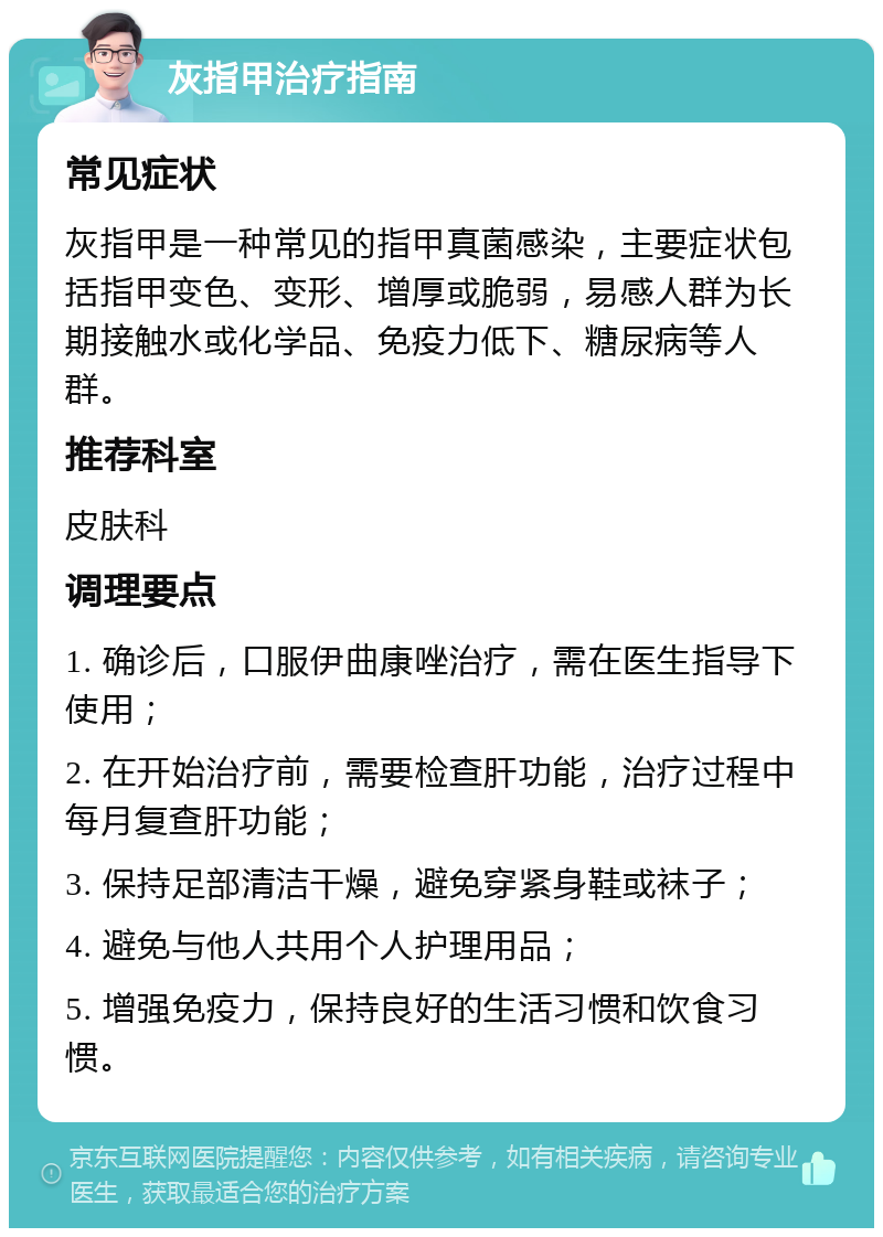 灰指甲治疗指南 常见症状 灰指甲是一种常见的指甲真菌感染，主要症状包括指甲变色、变形、增厚或脆弱，易感人群为长期接触水或化学品、免疫力低下、糖尿病等人群。 推荐科室 皮肤科 调理要点 1. 确诊后，口服伊曲康唑治疗，需在医生指导下使用； 2. 在开始治疗前，需要检查肝功能，治疗过程中每月复查肝功能； 3. 保持足部清洁干燥，避免穿紧身鞋或袜子； 4. 避免与他人共用个人护理用品； 5. 增强免疫力，保持良好的生活习惯和饮食习惯。