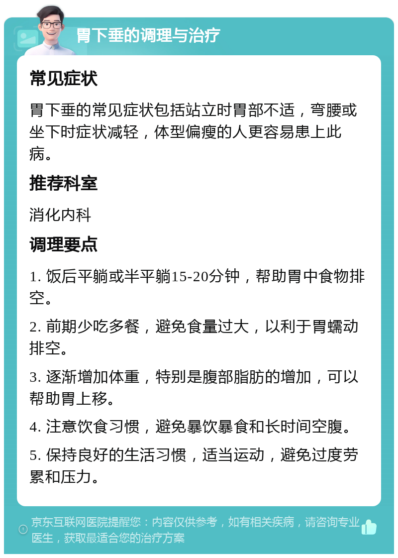 胃下垂的调理与治疗 常见症状 胃下垂的常见症状包括站立时胃部不适，弯腰或坐下时症状减轻，体型偏瘦的人更容易患上此病。 推荐科室 消化内科 调理要点 1. 饭后平躺或半平躺15-20分钟，帮助胃中食物排空。 2. 前期少吃多餐，避免食量过大，以利于胃蠕动排空。 3. 逐渐增加体重，特别是腹部脂肪的增加，可以帮助胃上移。 4. 注意饮食习惯，避免暴饮暴食和长时间空腹。 5. 保持良好的生活习惯，适当运动，避免过度劳累和压力。