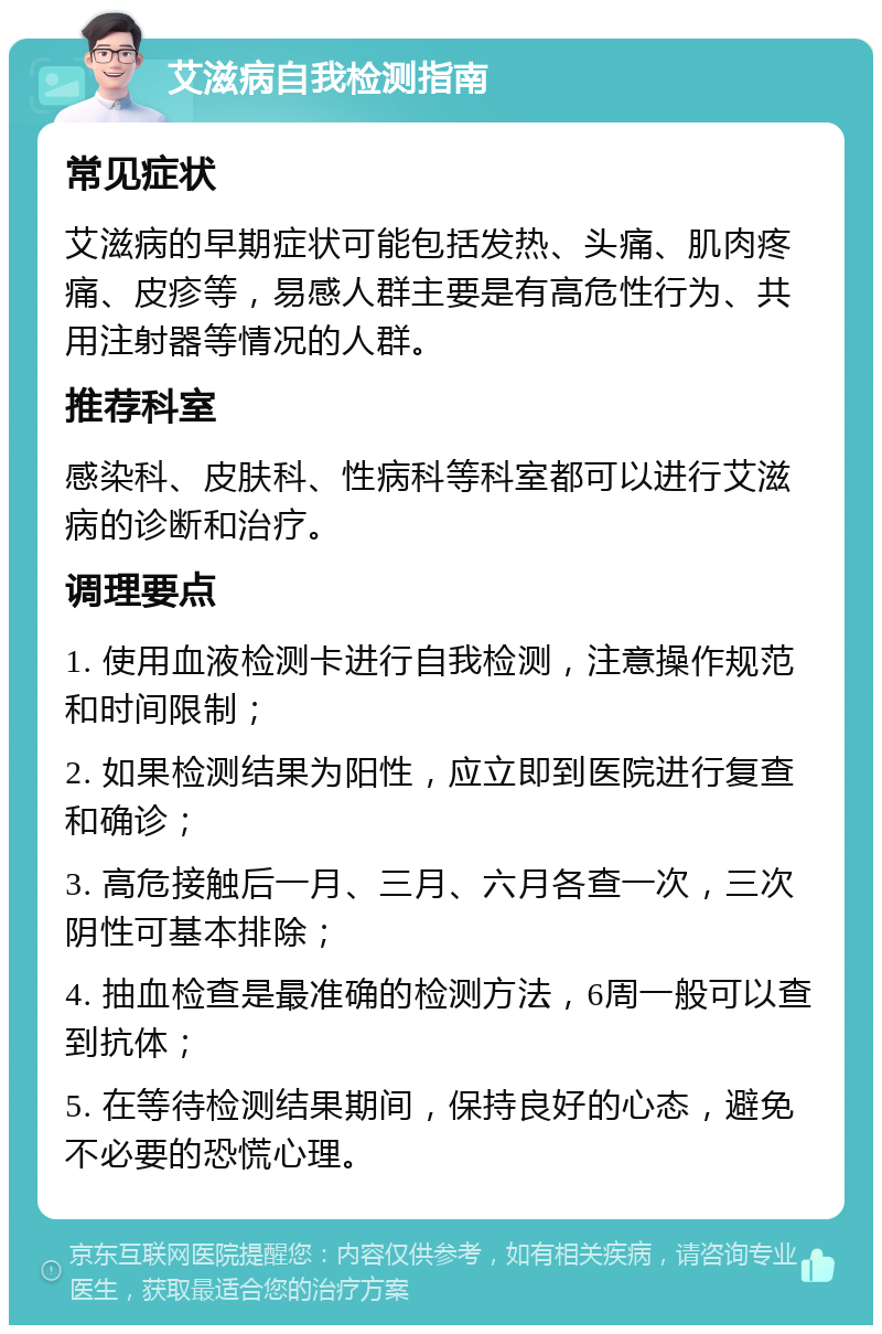 艾滋病自我检测指南 常见症状 艾滋病的早期症状可能包括发热、头痛、肌肉疼痛、皮疹等，易感人群主要是有高危性行为、共用注射器等情况的人群。 推荐科室 感染科、皮肤科、性病科等科室都可以进行艾滋病的诊断和治疗。 调理要点 1. 使用血液检测卡进行自我检测，注意操作规范和时间限制； 2. 如果检测结果为阳性，应立即到医院进行复查和确诊； 3. 高危接触后一月、三月、六月各查一次，三次阴性可基本排除； 4. 抽血检查是最准确的检测方法，6周一般可以查到抗体； 5. 在等待检测结果期间，保持良好的心态，避免不必要的恐慌心理。