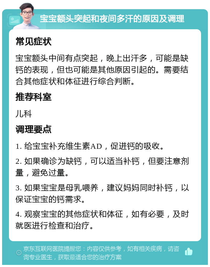 宝宝额头突起和夜间多汗的原因及调理 常见症状 宝宝额头中间有点突起，晚上出汗多，可能是缺钙的表现，但也可能是其他原因引起的。需要结合其他症状和体征进行综合判断。 推荐科室 儿科 调理要点 1. 给宝宝补充维生素AD，促进钙的吸收。 2. 如果确诊为缺钙，可以适当补钙，但要注意剂量，避免过量。 3. 如果宝宝是母乳喂养，建议妈妈同时补钙，以保证宝宝的钙需求。 4. 观察宝宝的其他症状和体征，如有必要，及时就医进行检查和治疗。