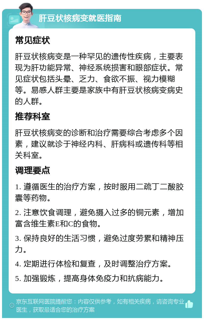 肝豆状核病变就医指南 常见症状 肝豆状核病变是一种罕见的遗传性疾病，主要表现为肝功能异常、神经系统损害和眼部症状。常见症状包括头晕、乏力、食欲不振、视力模糊等。易感人群主要是家族中有肝豆状核病变病史的人群。 推荐科室 肝豆状核病变的诊断和治疗需要综合考虑多个因素，建议就诊于神经内科、肝病科或遗传科等相关科室。 调理要点 1. 遵循医生的治疗方案，按时服用二疏丁二酸胶囊等药物。 2. 注意饮食调理，避免摄入过多的铜元素，增加富含维生素E和C的食物。 3. 保持良好的生活习惯，避免过度劳累和精神压力。 4. 定期进行体检和复查，及时调整治疗方案。 5. 加强锻炼，提高身体免疫力和抗病能力。