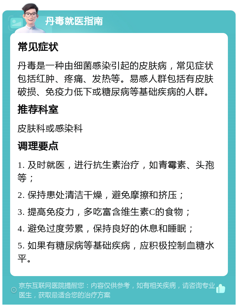 丹毒就医指南 常见症状 丹毒是一种由细菌感染引起的皮肤病，常见症状包括红肿、疼痛、发热等。易感人群包括有皮肤破损、免疫力低下或糖尿病等基础疾病的人群。 推荐科室 皮肤科或感染科 调理要点 1. 及时就医，进行抗生素治疗，如青霉素、头孢等； 2. 保持患处清洁干燥，避免摩擦和挤压； 3. 提高免疫力，多吃富含维生素C的食物； 4. 避免过度劳累，保持良好的休息和睡眠； 5. 如果有糖尿病等基础疾病，应积极控制血糖水平。