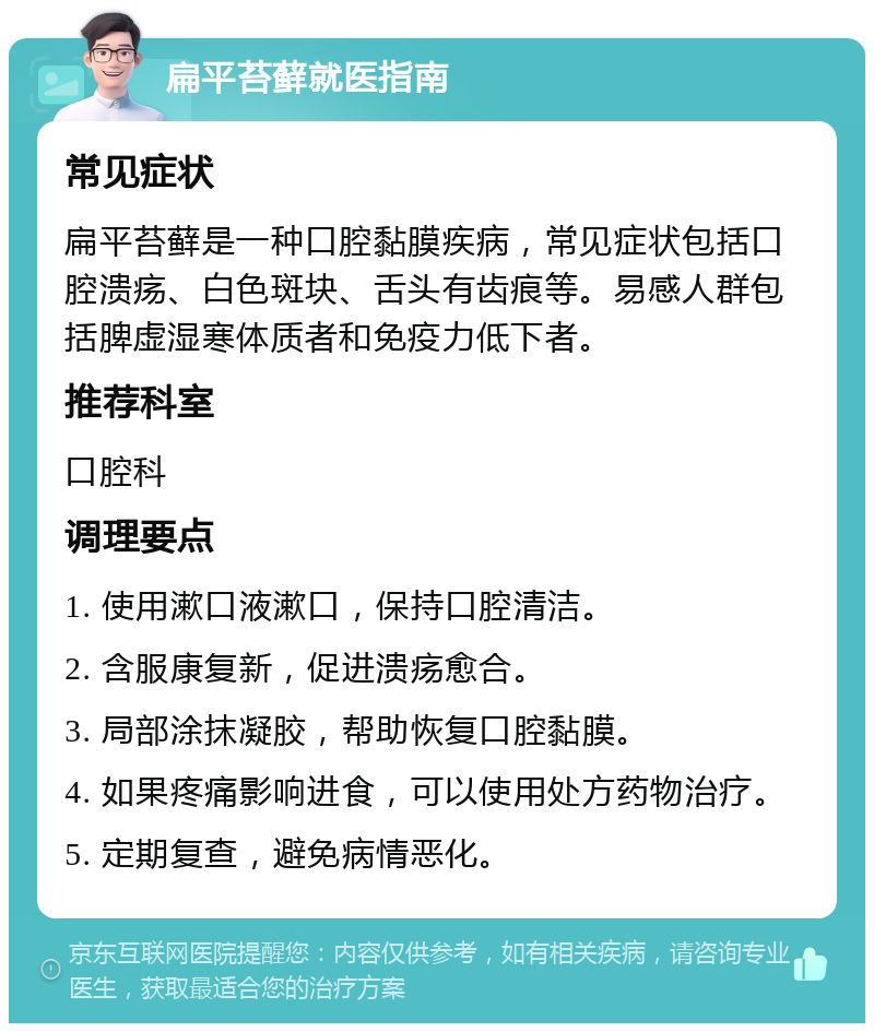 扁平苔藓就医指南 常见症状 扁平苔藓是一种口腔黏膜疾病，常见症状包括口腔溃疡、白色斑块、舌头有齿痕等。易感人群包括脾虚湿寒体质者和免疫力低下者。 推荐科室 口腔科 调理要点 1. 使用漱口液漱口，保持口腔清洁。 2. 含服康复新，促进溃疡愈合。 3. 局部涂抹凝胶，帮助恢复口腔黏膜。 4. 如果疼痛影响进食，可以使用处方药物治疗。 5. 定期复查，避免病情恶化。