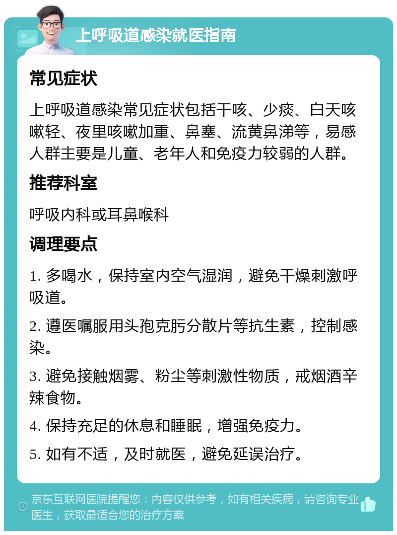 上呼吸道感染就医指南 常见症状 上呼吸道感染常见症状包括干咳、少痰、白天咳嗽轻、夜里咳嗽加重、鼻塞、流黄鼻涕等，易感人群主要是儿童、老年人和免疫力较弱的人群。 推荐科室 呼吸内科或耳鼻喉科 调理要点 1. 多喝水，保持室内空气湿润，避免干燥刺激呼吸道。 2. 遵医嘱服用头孢克肟分散片等抗生素，控制感染。 3. 避免接触烟雾、粉尘等刺激性物质，戒烟酒辛辣食物。 4. 保持充足的休息和睡眠，增强免疫力。 5. 如有不适，及时就医，避免延误治疗。