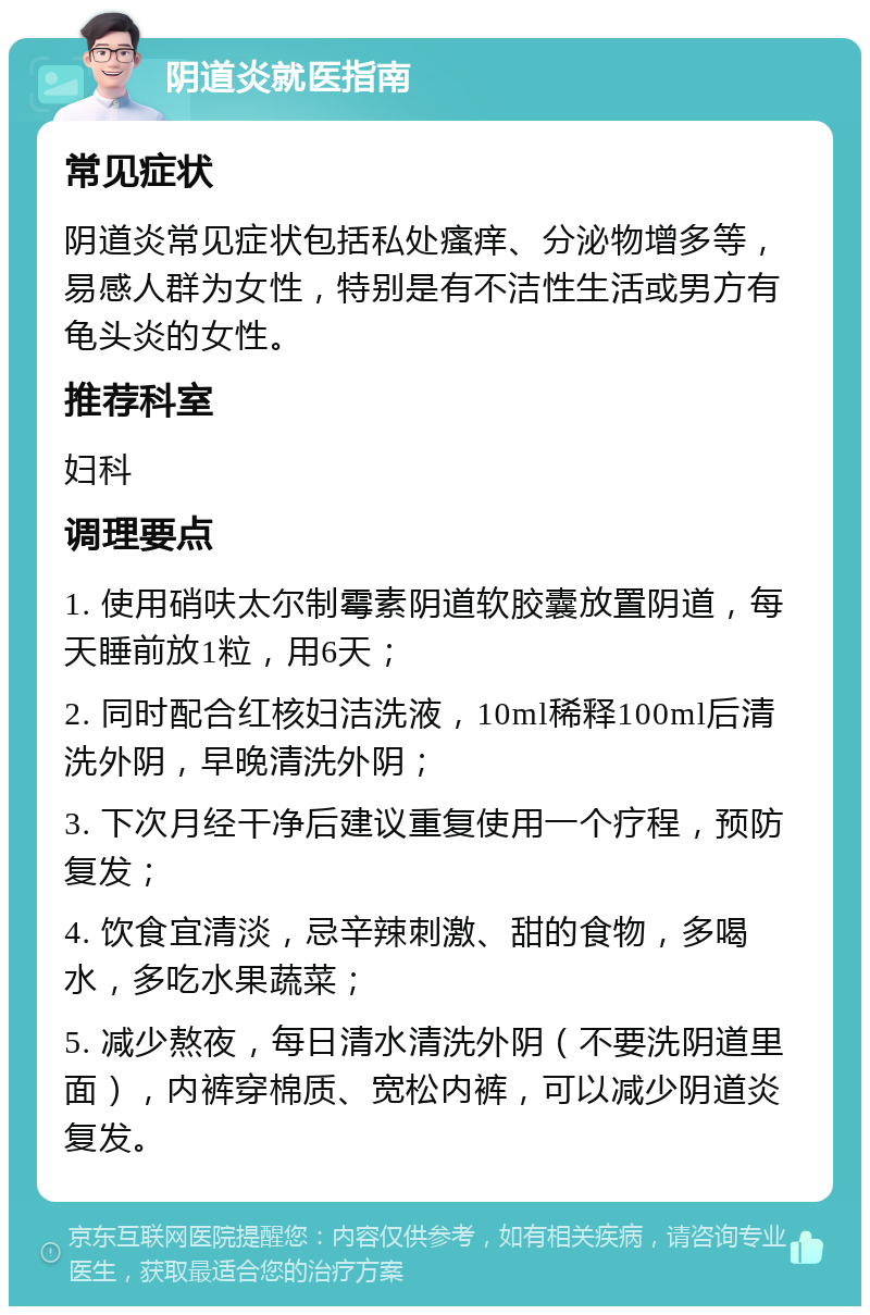 阴道炎就医指南 常见症状 阴道炎常见症状包括私处瘙痒、分泌物增多等，易感人群为女性，特别是有不洁性生活或男方有龟头炎的女性。 推荐科室 妇科 调理要点 1. 使用硝呋太尔制霉素阴道软胶囊放置阴道，每天睡前放1粒，用6天； 2. 同时配合红核妇洁洗液，10ml稀释100ml后清洗外阴，早晚清洗外阴； 3. 下次月经干净后建议重复使用一个疗程，预防复发； 4. 饮食宜清淡，忌辛辣刺激、甜的食物，多喝水，多吃水果蔬菜； 5. 减少熬夜，每日清水清洗外阴（不要洗阴道里面），内裤穿棉质、宽松内裤，可以减少阴道炎复发。