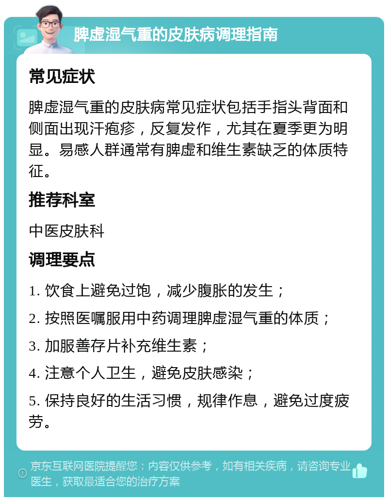 脾虚湿气重的皮肤病调理指南 常见症状 脾虚湿气重的皮肤病常见症状包括手指头背面和侧面出现汗疱疹，反复发作，尤其在夏季更为明显。易感人群通常有脾虚和维生素缺乏的体质特征。 推荐科室 中医皮肤科 调理要点 1. 饮食上避免过饱，减少腹胀的发生； 2. 按照医嘱服用中药调理脾虚湿气重的体质； 3. 加服善存片补充维生素； 4. 注意个人卫生，避免皮肤感染； 5. 保持良好的生活习惯，规律作息，避免过度疲劳。