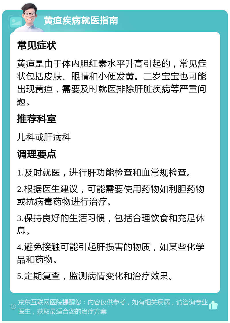 黄疸疾病就医指南 常见症状 黄疸是由于体内胆红素水平升高引起的，常见症状包括皮肤、眼睛和小便发黄。三岁宝宝也可能出现黄疸，需要及时就医排除肝脏疾病等严重问题。 推荐科室 儿科或肝病科 调理要点 1.及时就医，进行肝功能检查和血常规检查。 2.根据医生建议，可能需要使用药物如利胆药物或抗病毒药物进行治疗。 3.保持良好的生活习惯，包括合理饮食和充足休息。 4.避免接触可能引起肝损害的物质，如某些化学品和药物。 5.定期复查，监测病情变化和治疗效果。