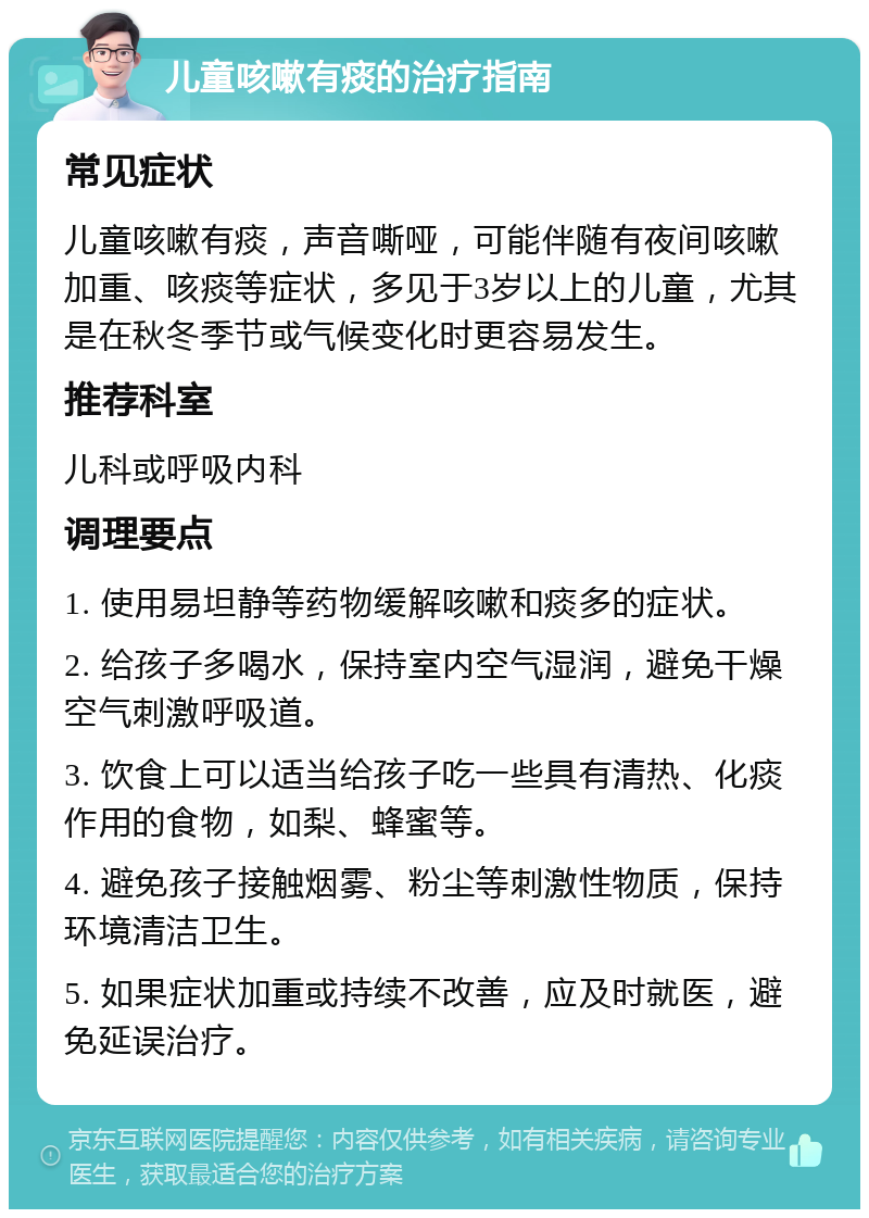 儿童咳嗽有痰的治疗指南 常见症状 儿童咳嗽有痰，声音嘶哑，可能伴随有夜间咳嗽加重、咳痰等症状，多见于3岁以上的儿童，尤其是在秋冬季节或气候变化时更容易发生。 推荐科室 儿科或呼吸内科 调理要点 1. 使用易坦静等药物缓解咳嗽和痰多的症状。 2. 给孩子多喝水，保持室内空气湿润，避免干燥空气刺激呼吸道。 3. 饮食上可以适当给孩子吃一些具有清热、化痰作用的食物，如梨、蜂蜜等。 4. 避免孩子接触烟雾、粉尘等刺激性物质，保持环境清洁卫生。 5. 如果症状加重或持续不改善，应及时就医，避免延误治疗。