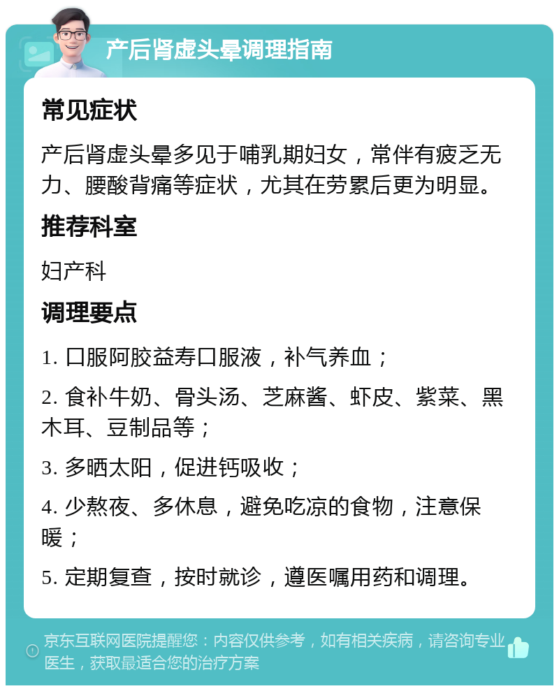 产后肾虚头晕调理指南 常见症状 产后肾虚头晕多见于哺乳期妇女，常伴有疲乏无力、腰酸背痛等症状，尤其在劳累后更为明显。 推荐科室 妇产科 调理要点 1. 口服阿胶益寿口服液，补气养血； 2. 食补牛奶、骨头汤、芝麻酱、虾皮、紫菜、黑木耳、豆制品等； 3. 多晒太阳，促进钙吸收； 4. 少熬夜、多休息，避免吃凉的食物，注意保暖； 5. 定期复查，按时就诊，遵医嘱用药和调理。