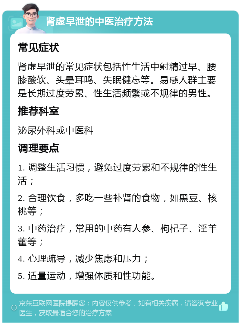 肾虚早泄的中医治疗方法 常见症状 肾虚早泄的常见症状包括性生活中射精过早、腰膝酸软、头晕耳鸣、失眠健忘等。易感人群主要是长期过度劳累、性生活频繁或不规律的男性。 推荐科室 泌尿外科或中医科 调理要点 1. 调整生活习惯，避免过度劳累和不规律的性生活； 2. 合理饮食，多吃一些补肾的食物，如黑豆、核桃等； 3. 中药治疗，常用的中药有人参、枸杞子、淫羊藿等； 4. 心理疏导，减少焦虑和压力； 5. 适量运动，增强体质和性功能。