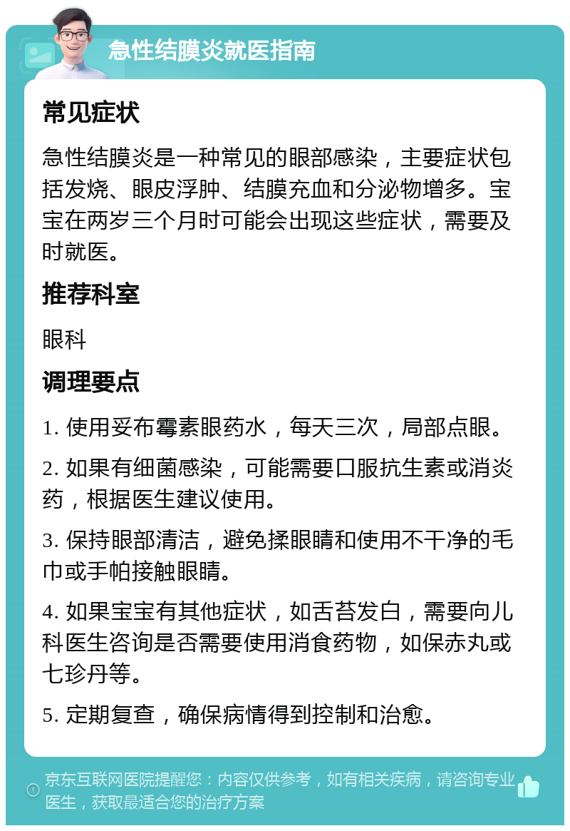 急性结膜炎就医指南 常见症状 急性结膜炎是一种常见的眼部感染，主要症状包括发烧、眼皮浮肿、结膜充血和分泌物增多。宝宝在两岁三个月时可能会出现这些症状，需要及时就医。 推荐科室 眼科 调理要点 1. 使用妥布霉素眼药水，每天三次，局部点眼。 2. 如果有细菌感染，可能需要口服抗生素或消炎药，根据医生建议使用。 3. 保持眼部清洁，避免揉眼睛和使用不干净的毛巾或手帕接触眼睛。 4. 如果宝宝有其他症状，如舌苔发白，需要向儿科医生咨询是否需要使用消食药物，如保赤丸或七珍丹等。 5. 定期复查，确保病情得到控制和治愈。