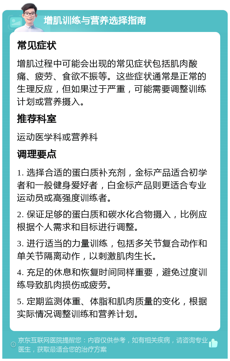 增肌训练与营养选择指南 常见症状 增肌过程中可能会出现的常见症状包括肌肉酸痛、疲劳、食欲不振等。这些症状通常是正常的生理反应，但如果过于严重，可能需要调整训练计划或营养摄入。 推荐科室 运动医学科或营养科 调理要点 1. 选择合适的蛋白质补充剂，金标产品适合初学者和一般健身爱好者，白金标产品则更适合专业运动员或高强度训练者。 2. 保证足够的蛋白质和碳水化合物摄入，比例应根据个人需求和目标进行调整。 3. 进行适当的力量训练，包括多关节复合动作和单关节隔离动作，以刺激肌肉生长。 4. 充足的休息和恢复时间同样重要，避免过度训练导致肌肉损伤或疲劳。 5. 定期监测体重、体脂和肌肉质量的变化，根据实际情况调整训练和营养计划。