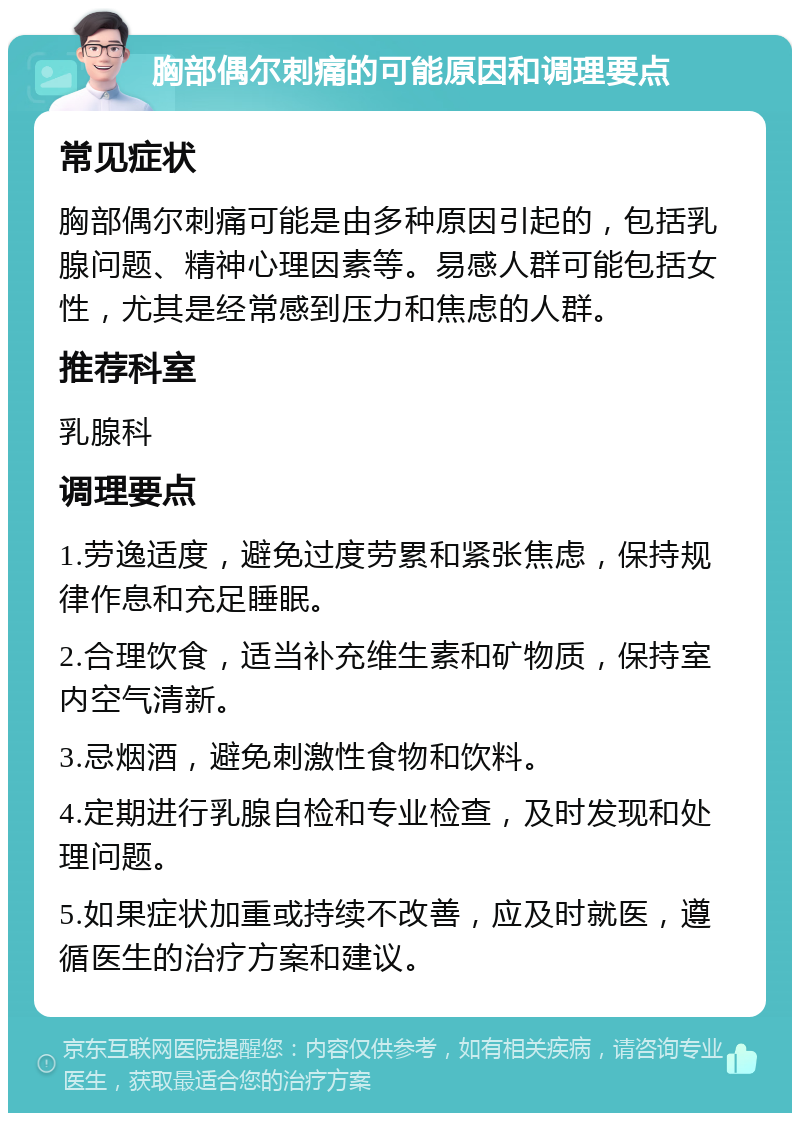 胸部偶尔刺痛的可能原因和调理要点 常见症状 胸部偶尔刺痛可能是由多种原因引起的，包括乳腺问题、精神心理因素等。易感人群可能包括女性，尤其是经常感到压力和焦虑的人群。 推荐科室 乳腺科 调理要点 1.劳逸适度，避免过度劳累和紧张焦虑，保持规律作息和充足睡眠。 2.合理饮食，适当补充维生素和矿物质，保持室内空气清新。 3.忌烟酒，避免刺激性食物和饮料。 4.定期进行乳腺自检和专业检查，及时发现和处理问题。 5.如果症状加重或持续不改善，应及时就医，遵循医生的治疗方案和建议。