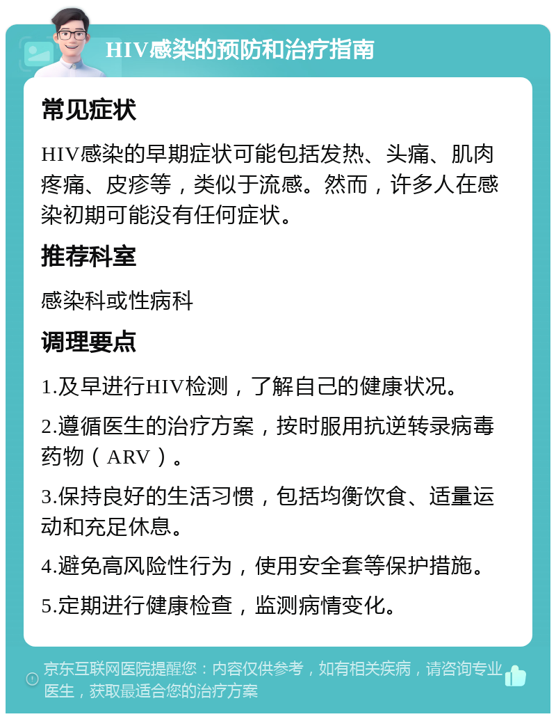 HIV感染的预防和治疗指南 常见症状 HIV感染的早期症状可能包括发热、头痛、肌肉疼痛、皮疹等，类似于流感。然而，许多人在感染初期可能没有任何症状。 推荐科室 感染科或性病科 调理要点 1.及早进行HIV检测，了解自己的健康状况。 2.遵循医生的治疗方案，按时服用抗逆转录病毒药物（ARV）。 3.保持良好的生活习惯，包括均衡饮食、适量运动和充足休息。 4.避免高风险性行为，使用安全套等保护措施。 5.定期进行健康检查，监测病情变化。