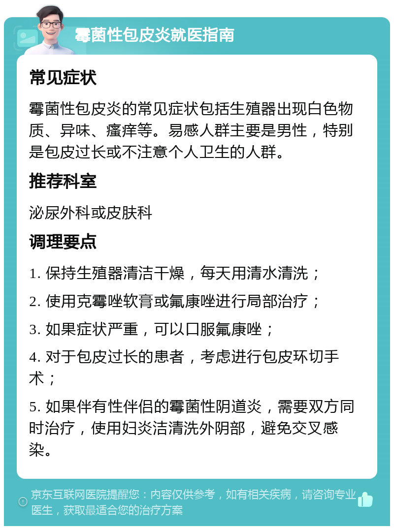 霉菌性包皮炎就医指南 常见症状 霉菌性包皮炎的常见症状包括生殖器出现白色物质、异味、瘙痒等。易感人群主要是男性，特别是包皮过长或不注意个人卫生的人群。 推荐科室 泌尿外科或皮肤科 调理要点 1. 保持生殖器清洁干燥，每天用清水清洗； 2. 使用克霉唑软膏或氟康唑进行局部治疗； 3. 如果症状严重，可以口服氟康唑； 4. 对于包皮过长的患者，考虑进行包皮环切手术； 5. 如果伴有性伴侣的霉菌性阴道炎，需要双方同时治疗，使用妇炎洁清洗外阴部，避免交叉感染。