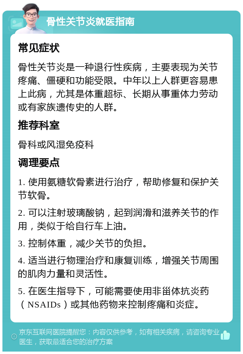 骨性关节炎就医指南 常见症状 骨性关节炎是一种退行性疾病，主要表现为关节疼痛、僵硬和功能受限。中年以上人群更容易患上此病，尤其是体重超标、长期从事重体力劳动或有家族遗传史的人群。 推荐科室 骨科或风湿免疫科 调理要点 1. 使用氨糖软骨素进行治疗，帮助修复和保护关节软骨。 2. 可以注射玻璃酸钠，起到润滑和滋养关节的作用，类似于给自行车上油。 3. 控制体重，减少关节的负担。 4. 适当进行物理治疗和康复训练，增强关节周围的肌肉力量和灵活性。 5. 在医生指导下，可能需要使用非甾体抗炎药（NSAIDs）或其他药物来控制疼痛和炎症。