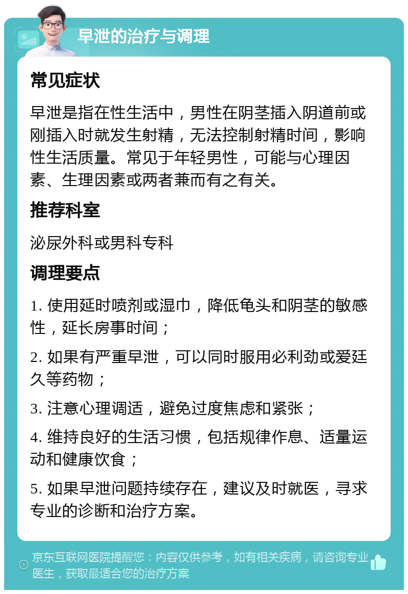 早泄的治疗与调理 常见症状 早泄是指在性生活中，男性在阴茎插入阴道前或刚插入时就发生射精，无法控制射精时间，影响性生活质量。常见于年轻男性，可能与心理因素、生理因素或两者兼而有之有关。 推荐科室 泌尿外科或男科专科 调理要点 1. 使用延时喷剂或湿巾，降低龟头和阴茎的敏感性，延长房事时间； 2. 如果有严重早泄，可以同时服用必利劲或爱廷久等药物； 3. 注意心理调适，避免过度焦虑和紧张； 4. 维持良好的生活习惯，包括规律作息、适量运动和健康饮食； 5. 如果早泄问题持续存在，建议及时就医，寻求专业的诊断和治疗方案。