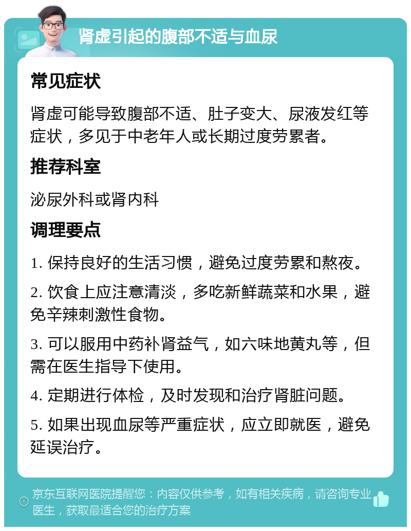 肾虚引起的腹部不适与血尿 常见症状 肾虚可能导致腹部不适、肚子变大、尿液发红等症状，多见于中老年人或长期过度劳累者。 推荐科室 泌尿外科或肾内科 调理要点 1. 保持良好的生活习惯，避免过度劳累和熬夜。 2. 饮食上应注意清淡，多吃新鲜蔬菜和水果，避免辛辣刺激性食物。 3. 可以服用中药补肾益气，如六味地黄丸等，但需在医生指导下使用。 4. 定期进行体检，及时发现和治疗肾脏问题。 5. 如果出现血尿等严重症状，应立即就医，避免延误治疗。