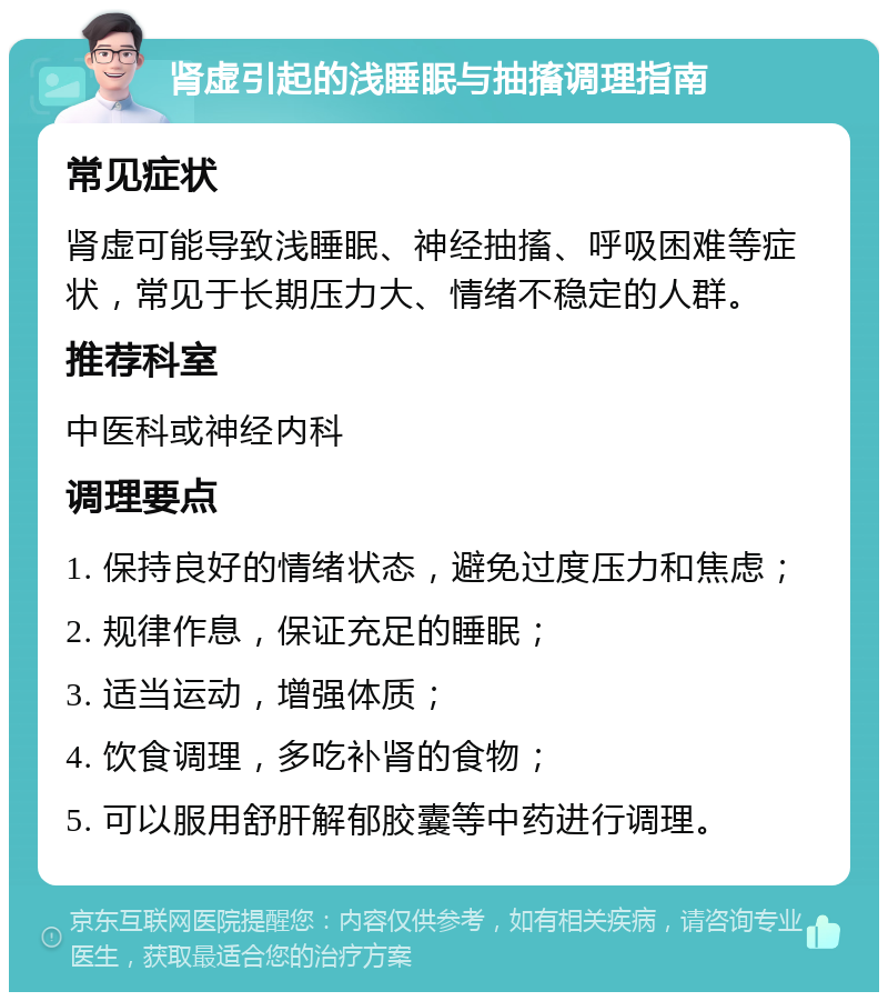 肾虚引起的浅睡眠与抽搐调理指南 常见症状 肾虚可能导致浅睡眠、神经抽搐、呼吸困难等症状，常见于长期压力大、情绪不稳定的人群。 推荐科室 中医科或神经内科 调理要点 1. 保持良好的情绪状态，避免过度压力和焦虑； 2. 规律作息，保证充足的睡眠； 3. 适当运动，增强体质； 4. 饮食调理，多吃补肾的食物； 5. 可以服用舒肝解郁胶囊等中药进行调理。