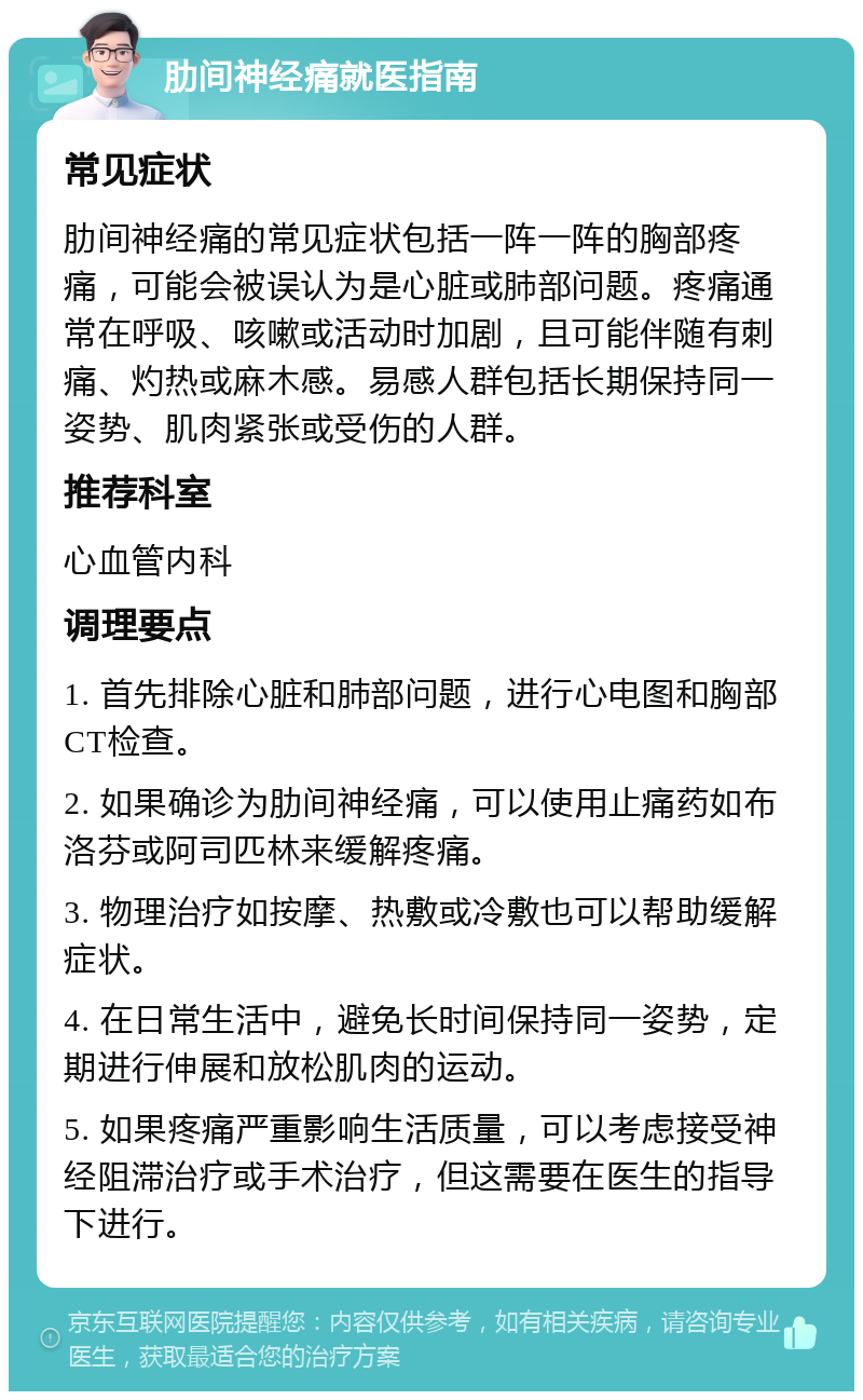 肋间神经痛就医指南 常见症状 肋间神经痛的常见症状包括一阵一阵的胸部疼痛，可能会被误认为是心脏或肺部问题。疼痛通常在呼吸、咳嗽或活动时加剧，且可能伴随有刺痛、灼热或麻木感。易感人群包括长期保持同一姿势、肌肉紧张或受伤的人群。 推荐科室 心血管内科 调理要点 1. 首先排除心脏和肺部问题，进行心电图和胸部CT检查。 2. 如果确诊为肋间神经痛，可以使用止痛药如布洛芬或阿司匹林来缓解疼痛。 3. 物理治疗如按摩、热敷或冷敷也可以帮助缓解症状。 4. 在日常生活中，避免长时间保持同一姿势，定期进行伸展和放松肌肉的运动。 5. 如果疼痛严重影响生活质量，可以考虑接受神经阻滞治疗或手术治疗，但这需要在医生的指导下进行。