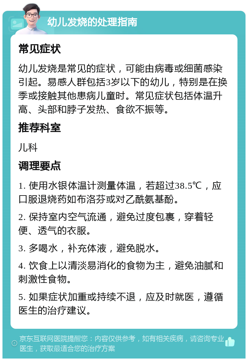 幼儿发烧的处理指南 常见症状 幼儿发烧是常见的症状，可能由病毒或细菌感染引起。易感人群包括3岁以下的幼儿，特别是在换季或接触其他患病儿童时。常见症状包括体温升高、头部和脖子发热、食欲不振等。 推荐科室 儿科 调理要点 1. 使用水银体温计测量体温，若超过38.5℃，应口服退烧药如布洛芬或对乙酰氨基酚。 2. 保持室内空气流通，避免过度包裹，穿着轻便、透气的衣服。 3. 多喝水，补充体液，避免脱水。 4. 饮食上以清淡易消化的食物为主，避免油腻和刺激性食物。 5. 如果症状加重或持续不退，应及时就医，遵循医生的治疗建议。