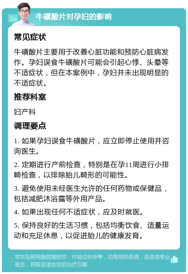 牛磺酸片对孕妇的影响 常见症状 牛磺酸片主要用于改善心脏功能和预防心脏病发作。孕妇误食牛磺酸片可能会引起心悸、头晕等不适症状，但在本案例中，孕妇并未出现明显的不适症状。 推荐科室 妇产科 调理要点 1. 如果孕妇误食牛磺酸片，应立即停止使用并咨询医生。 2. 定期进行产前检查，特别是在孕11周进行小排畸检查，以排除胎儿畸形的可能性。 3. 避免使用未经医生允许的任何药物或保健品，包括减肥沐浴露等外用产品。 4. 如果出现任何不适症状，应及时就医。 5. 保持良好的生活习惯，包括均衡饮食、适量运动和充足休息，以促进胎儿的健康发育。