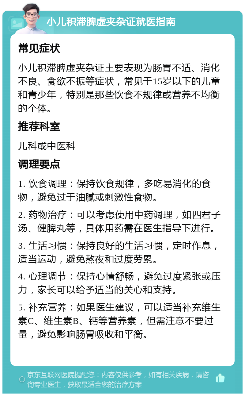 小儿积滞脾虚夹杂证就医指南 常见症状 小儿积滞脾虚夹杂证主要表现为肠胃不适、消化不良、食欲不振等症状，常见于15岁以下的儿童和青少年，特别是那些饮食不规律或营养不均衡的个体。 推荐科室 儿科或中医科 调理要点 1. 饮食调理：保持饮食规律，多吃易消化的食物，避免过于油腻或刺激性食物。 2. 药物治疗：可以考虑使用中药调理，如四君子汤、健脾丸等，具体用药需在医生指导下进行。 3. 生活习惯：保持良好的生活习惯，定时作息，适当运动，避免熬夜和过度劳累。 4. 心理调节：保持心情舒畅，避免过度紧张或压力，家长可以给予适当的关心和支持。 5. 补充营养：如果医生建议，可以适当补充维生素C、维生素B、钙等营养素，但需注意不要过量，避免影响肠胃吸收和平衡。