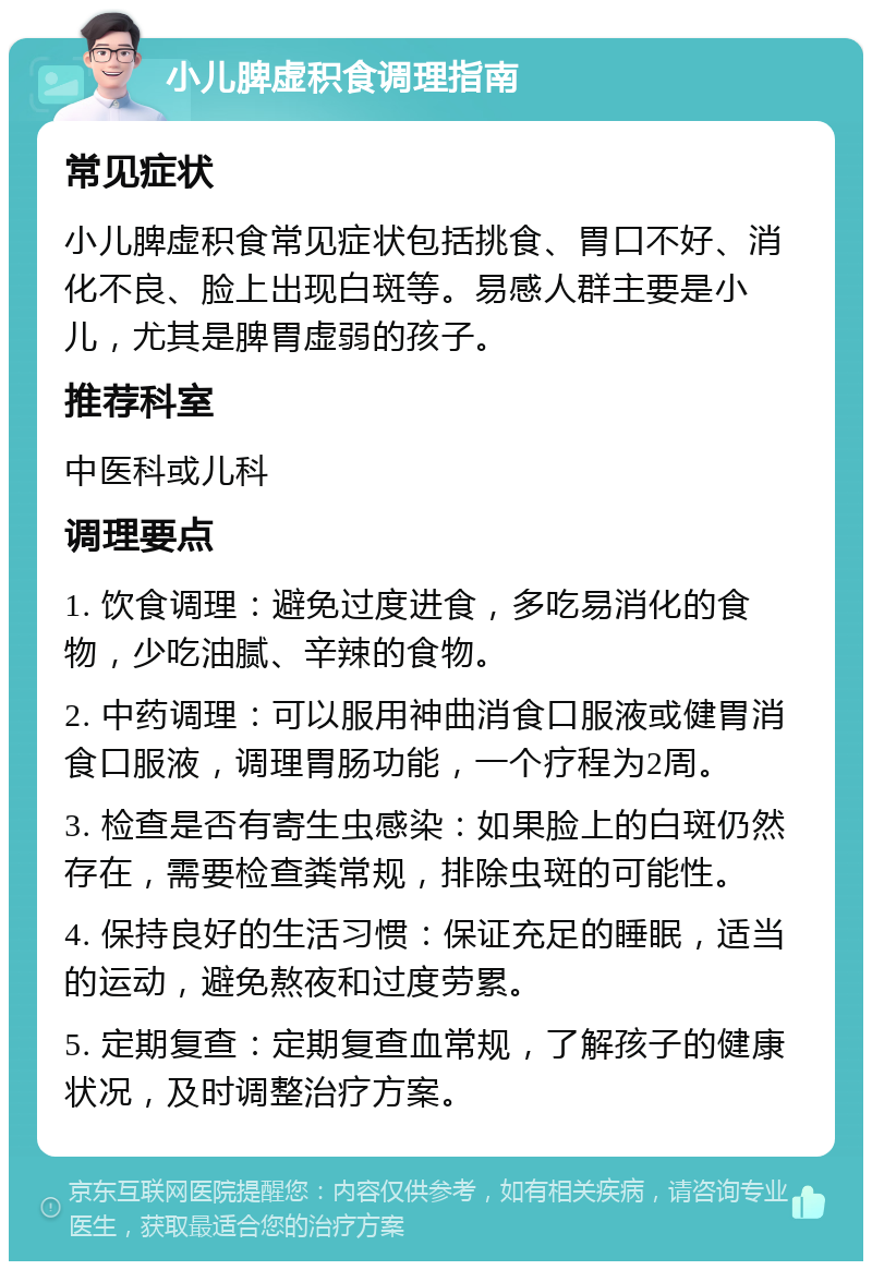 小儿脾虚积食调理指南 常见症状 小儿脾虚积食常见症状包括挑食、胃口不好、消化不良、脸上出现白斑等。易感人群主要是小儿，尤其是脾胃虚弱的孩子。 推荐科室 中医科或儿科 调理要点 1. 饮食调理：避免过度进食，多吃易消化的食物，少吃油腻、辛辣的食物。 2. 中药调理：可以服用神曲消食口服液或健胃消食口服液，调理胃肠功能，一个疗程为2周。 3. 检查是否有寄生虫感染：如果脸上的白斑仍然存在，需要检查粪常规，排除虫斑的可能性。 4. 保持良好的生活习惯：保证充足的睡眠，适当的运动，避免熬夜和过度劳累。 5. 定期复查：定期复查血常规，了解孩子的健康状况，及时调整治疗方案。