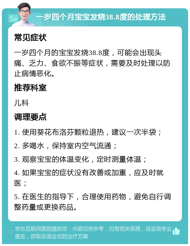 一岁四个月宝宝发烧38.8度的处理方法 常见症状 一岁四个月的宝宝发烧38.8度，可能会出现头痛、乏力、食欲不振等症状，需要及时处理以防止病情恶化。 推荐科室 儿科 调理要点 1. 使用葵花布洛芬颗粒退热，建议一次半袋； 2. 多喝水，保持室内空气流通； 3. 观察宝宝的体温变化，定时测量体温； 4. 如果宝宝的症状没有改善或加重，应及时就医； 5. 在医生的指导下，合理使用药物，避免自行调整药量或更换药品。