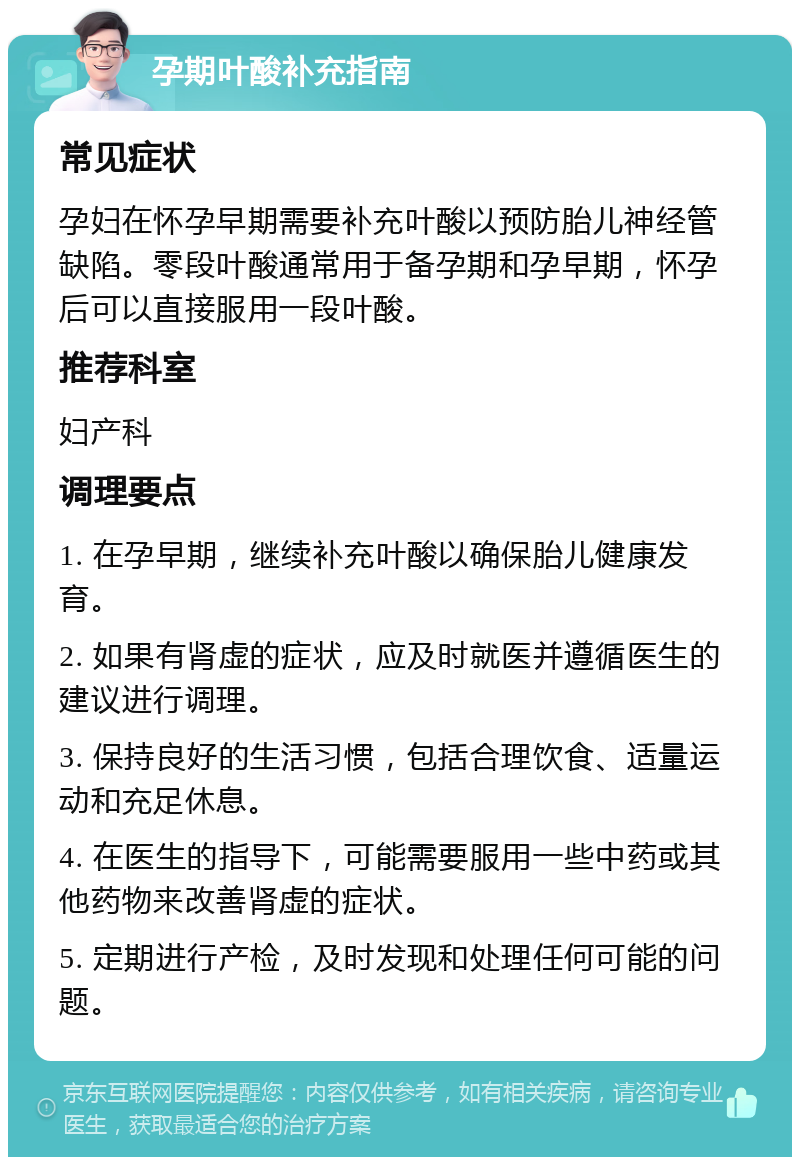 孕期叶酸补充指南 常见症状 孕妇在怀孕早期需要补充叶酸以预防胎儿神经管缺陷。零段叶酸通常用于备孕期和孕早期，怀孕后可以直接服用一段叶酸。 推荐科室 妇产科 调理要点 1. 在孕早期，继续补充叶酸以确保胎儿健康发育。 2. 如果有肾虚的症状，应及时就医并遵循医生的建议进行调理。 3. 保持良好的生活习惯，包括合理饮食、适量运动和充足休息。 4. 在医生的指导下，可能需要服用一些中药或其他药物来改善肾虚的症状。 5. 定期进行产检，及时发现和处理任何可能的问题。