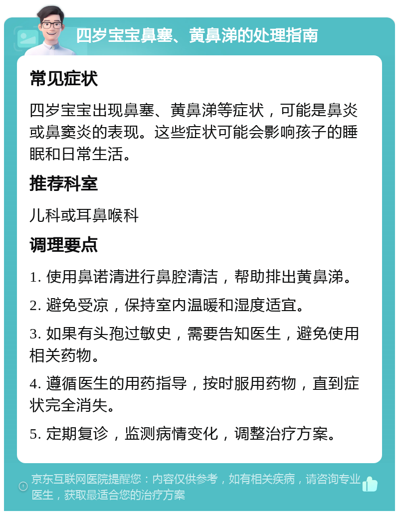 四岁宝宝鼻塞、黄鼻涕的处理指南 常见症状 四岁宝宝出现鼻塞、黄鼻涕等症状，可能是鼻炎或鼻窦炎的表现。这些症状可能会影响孩子的睡眠和日常生活。 推荐科室 儿科或耳鼻喉科 调理要点 1. 使用鼻诺清进行鼻腔清洁，帮助排出黄鼻涕。 2. 避免受凉，保持室内温暖和湿度适宜。 3. 如果有头孢过敏史，需要告知医生，避免使用相关药物。 4. 遵循医生的用药指导，按时服用药物，直到症状完全消失。 5. 定期复诊，监测病情变化，调整治疗方案。