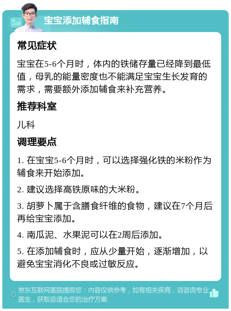 宝宝添加辅食指南 常见症状 宝宝在5-6个月时，体内的铁储存量已经降到最低值，母乳的能量密度也不能满足宝宝生长发育的需求，需要额外添加辅食来补充营养。 推荐科室 儿科 调理要点 1. 在宝宝5-6个月时，可以选择强化铁的米粉作为辅食来开始添加。 2. 建议选择高铁原味的大米粉。 3. 胡萝卜属于含膳食纤维的食物，建议在7个月后再给宝宝添加。 4. 南瓜泥、水果泥可以在2周后添加。 5. 在添加辅食时，应从少量开始，逐渐增加，以避免宝宝消化不良或过敏反应。