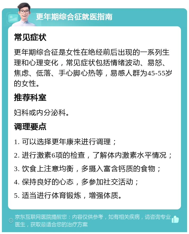 更年期综合征就医指南 常见症状 更年期综合征是女性在绝经前后出现的一系列生理和心理变化，常见症状包括情绪波动、易怒、焦虑、低落、手心脚心热等，易感人群为45-55岁的女性。 推荐科室 妇科或内分泌科。 调理要点 1. 可以选择更年康来进行调理； 2. 进行激素6项的检查，了解体内激素水平情况； 3. 饮食上注意均衡，多摄入富含钙质的食物； 4. 保持良好的心态，多参加社交活动； 5. 适当进行体育锻炼，增强体质。